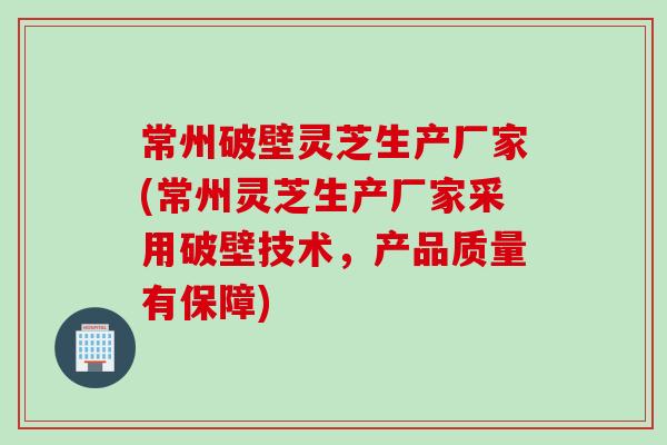 常州破壁灵芝生产厂家(常州灵芝生产厂家采用破壁技术，产品质量有保障)
