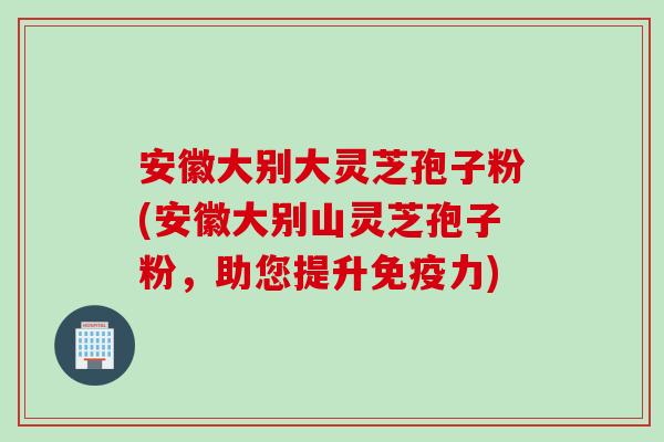 安徽大别大灵芝孢子粉(安徽大别山灵芝孢子粉，助您提升免疫力)