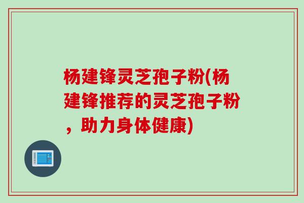杨建锋灵芝孢子粉(杨建锋推荐的灵芝孢子粉，助力身体健康)