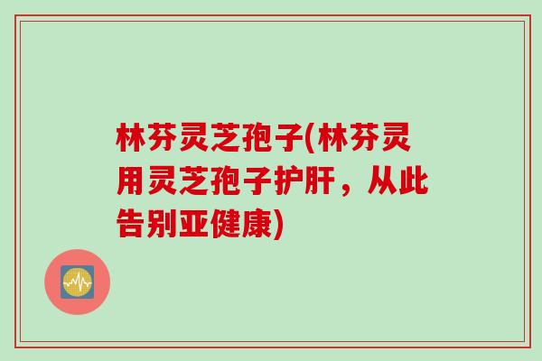 林芬灵芝孢子(林芬灵用灵芝孢子护肝，从此告别亚健康)