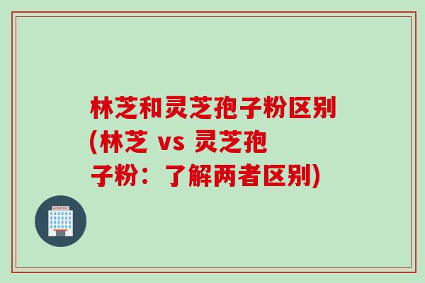 林芝和灵芝孢子粉区别(林芝 vs 灵芝孢子粉：了解两者区别)
