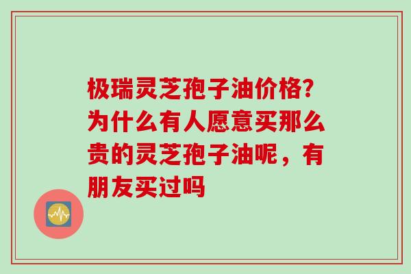 极瑞灵芝孢子油价格？为什么有人愿意买那么贵的灵芝孢子油呢，有朋友买过吗