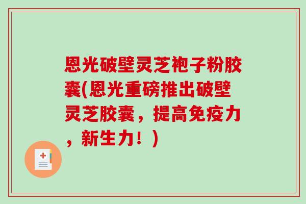 恩光破壁灵芝袍子粉胶囊(恩光重磅推出破壁灵芝胶囊，提高免疫力，新生力！)