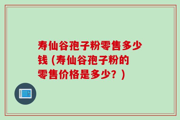 寿仙谷孢子粉零售多少钱 (寿仙谷孢子粉的零售价格是多少？)