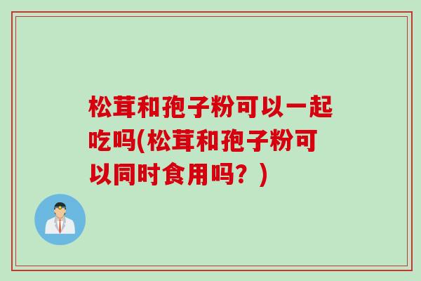 松茸和孢子粉可以一起吃吗(松茸和孢子粉可以同时食用吗？)