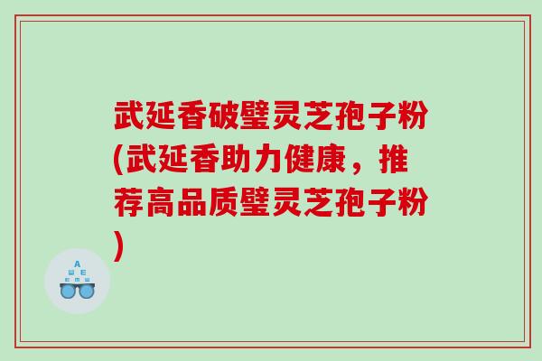 武延香破璧灵芝孢子粉(武延香助力健康，推荐高品质璧灵芝孢子粉)