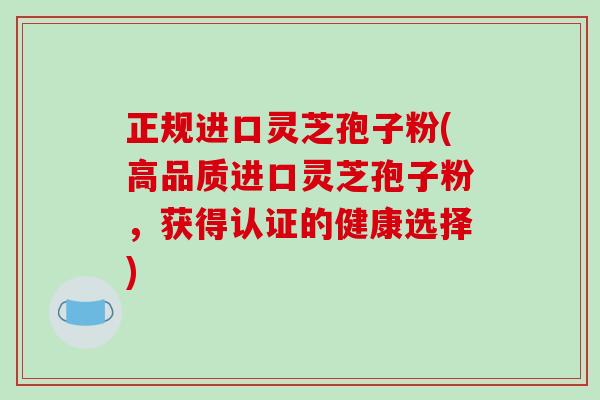正规进口灵芝孢子粉(高品质进口灵芝孢子粉，获得认证的健康选择)
