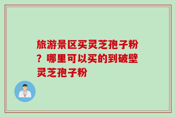 旅游景区买灵芝孢子粉？哪里可以买的到破壁灵芝孢子粉