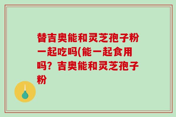 替吉奥能和灵芝孢子粉一起吃吗(能一起食用吗？吉奥能和灵芝孢子粉