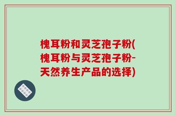 槐耳粉和灵芝孢子粉(槐耳粉与灵芝孢子粉-天然养生产品的选择)