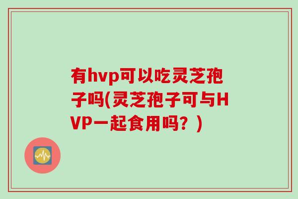 有hvp可以吃灵芝孢子吗(灵芝孢子可与HVP一起食用吗？)