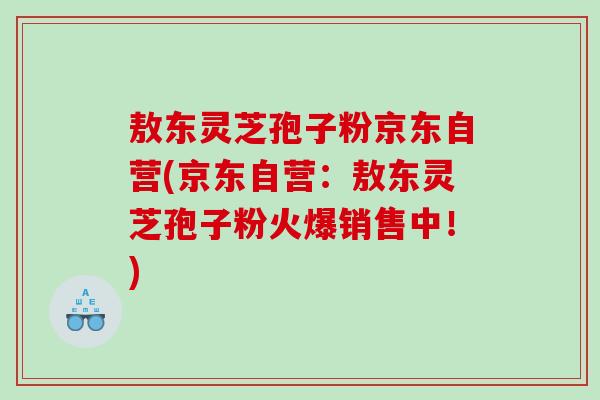敖东灵芝孢子粉京东自营(京东自营:敖东灵芝孢子粉火爆销售中!) 敖东灵芝孢子粉京东自营(京东自营:敖东灵芝孢子粉火爆销售中!)