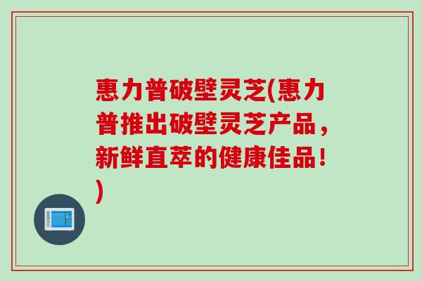 惠力普破壁灵芝(惠力普推出破壁灵芝产品，新鲜直萃的健康佳品！)
