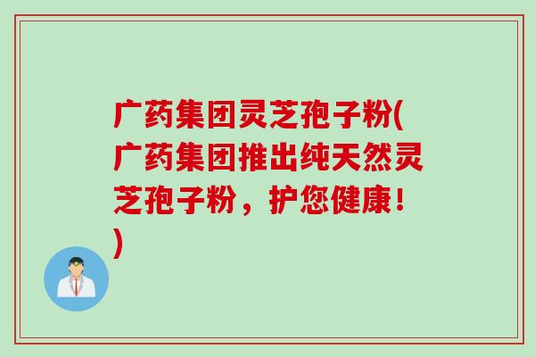 广药集团灵芝孢子粉(广药集团推出纯天然灵芝孢子粉，护您健康！)