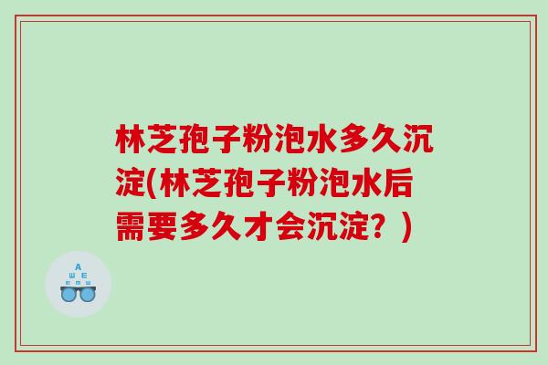 林芝孢子粉泡水多久沉淀(林芝孢子粉泡水后需要多久才会沉淀？)
