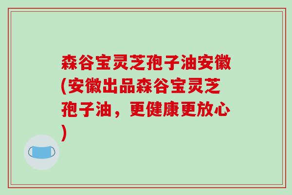 森谷宝灵芝孢子油安徽(安徽出品森谷宝灵芝孢子油，更健康更放心)