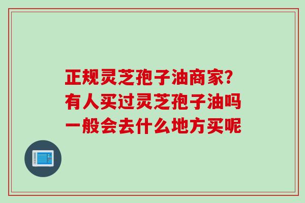 正规灵芝孢子油商家？有人买过灵芝孢子油吗一般会去什么地方买呢
