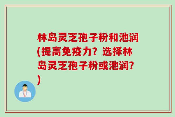 林岛灵芝孢子粉和池润(提高免疫力？选择林岛灵芝孢子粉或池润？)