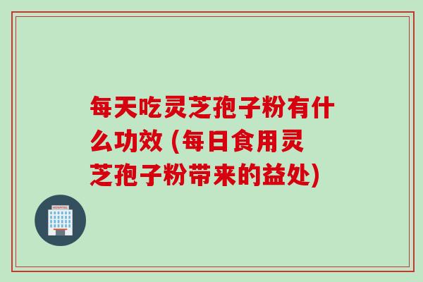 每天吃灵芝孢子粉有什么功效 (每日食用灵芝孢子粉带来的益处)