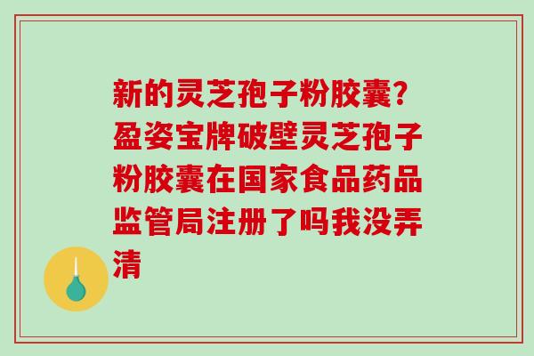 新的灵芝孢子粉胶囊？盈姿宝牌破壁灵芝孢子粉胶囊在国家食品药品监管局注册了吗我没弄清