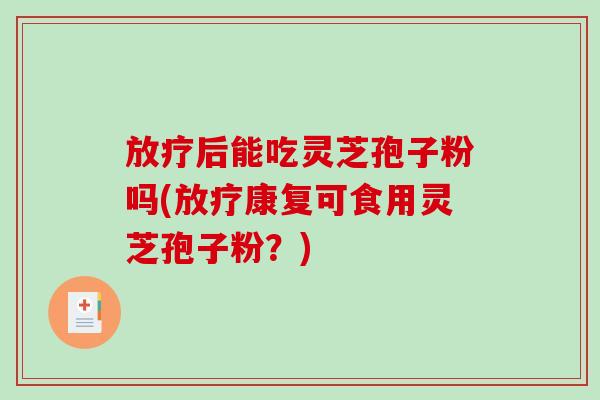 放疗后能吃灵芝孢子粉吗(放疗康复可食用灵芝孢子粉？)