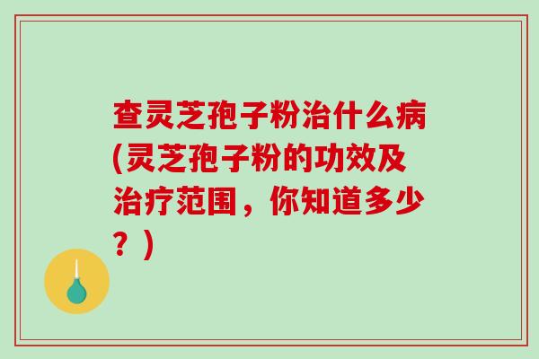 查灵芝孢子粉治什么病(灵芝孢子粉的功效及治疗范围，你知道多少？)