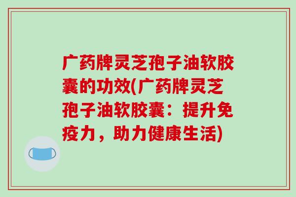 广药牌灵芝孢子油软胶囊的功效(广药牌灵芝孢子油软胶囊：提升免疫力，助力健康生活)