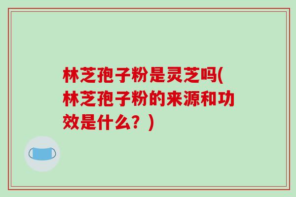 林芝孢子粉是灵芝吗(林芝孢子粉的来源和功效是什么？)