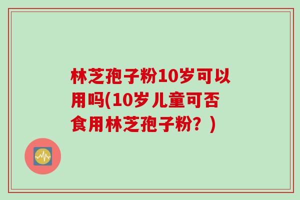 林芝孢子粉10岁可以用吗(10岁儿童可否食用林芝孢子粉？)