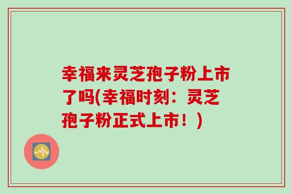 幸福来灵芝孢子粉上市了吗(幸福时刻：灵芝孢子粉正式上市！)