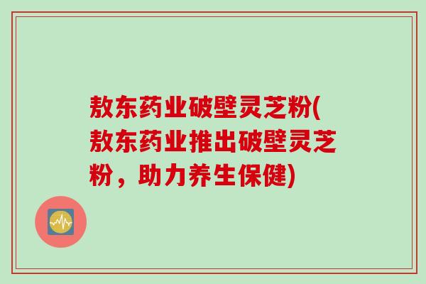 敖东药业破壁灵芝粉(敖东药业推出破壁灵芝粉，助力养生保健)