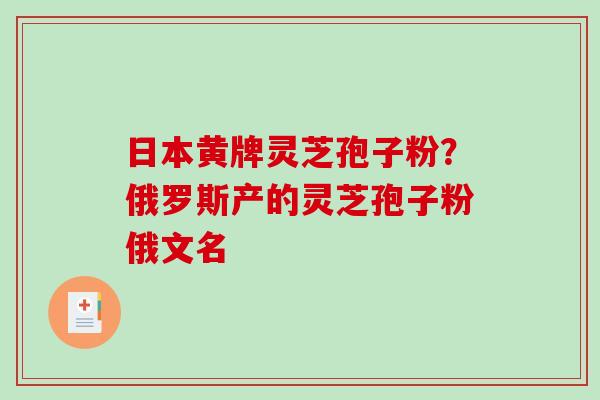 日本黄牌灵芝孢子粉？俄罗斯产的灵芝孢子粉俄文名