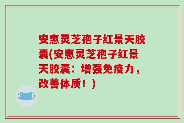 安惠灵芝孢子红景天胶囊(安惠灵芝孢子红景天胶囊：增强免疫力，改善体质！)