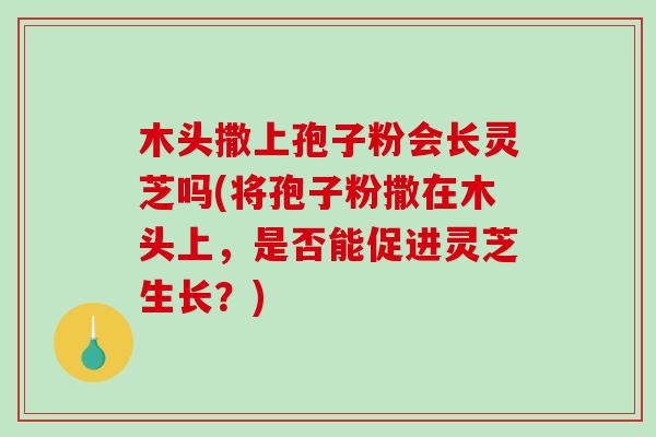 木头撒上孢子粉会长灵芝吗(将孢子粉撒在木头上，是否能促进灵芝生长？)
