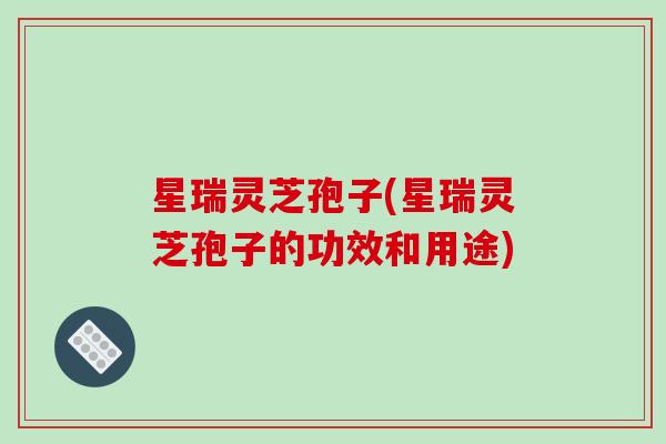 星瑞灵芝孢子(星瑞灵芝孢子的功效和用途)
