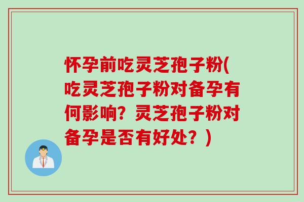 怀孕前吃灵芝孢子粉(吃灵芝孢子粉对备孕有何影响？灵芝孢子粉对备孕是否有好处？)