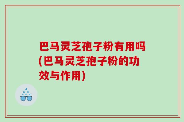 巴马灵芝孢子粉有用吗(巴马灵芝孢子粉的功效与作用)