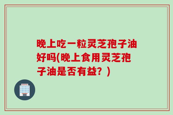 晚上吃一粒灵芝孢子油好吗(晚上食用灵芝孢子油是否有益？)
