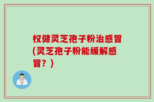 权健灵芝孢子粉治感冒(灵芝孢子粉能缓解感冒？)