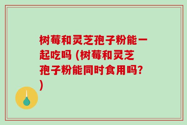 树莓和灵芝孢子粉能一起吃吗 (树莓和灵芝孢子粉能同时食用吗？)