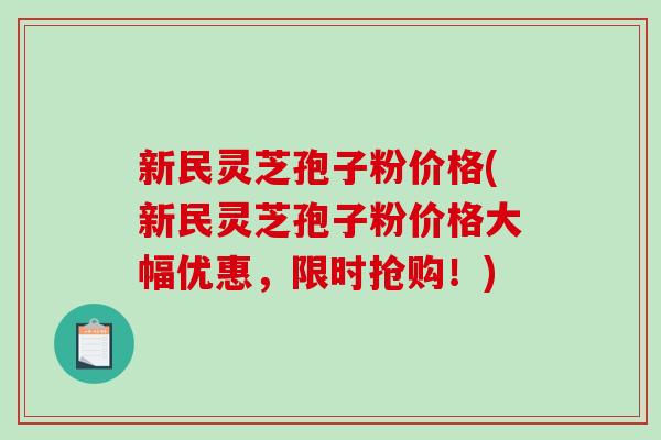 新民灵芝孢子粉价格(新民灵芝孢子粉价格大幅优惠，限时抢购！)