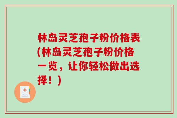 林岛灵芝孢子粉价格表(林岛灵芝孢子粉价格一览，让你轻松做出选择！)