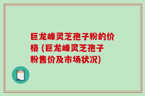 巨龙峰灵芝孢子粉的价格 (巨龙峰灵芝孢子粉售价及市场状况)