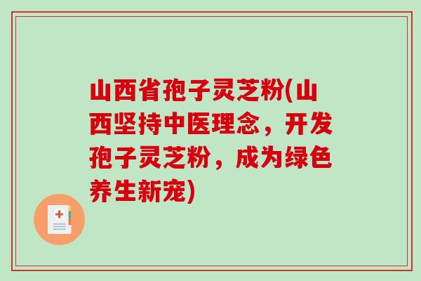 山西省孢子灵芝粉(山西坚持中医理念，开发孢子灵芝粉，成为绿色养生新宠)