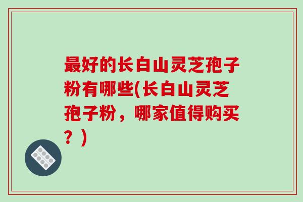 最好的长白山灵芝孢子粉有哪些(长白山灵芝孢子粉，哪家值得购买？)