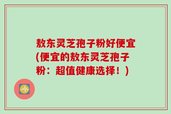 敖东灵芝孢子粉好便宜(便宜的敖东灵芝孢子粉：超值健康选择！)