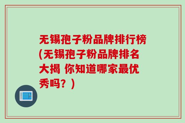 无锡孢子粉品牌排行榜(无锡孢子粉品牌排名大揭 你知道哪家优秀吗?) 无锡孢子粉品牌排行榜(无锡孢子粉品牌排名大揭 你知道哪家优秀吗?)