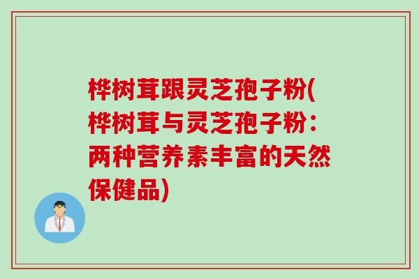 桦树茸跟灵芝孢子粉(桦树茸与灵芝孢子粉:两种营养素丰富的天然保健品) 桦树茸跟灵芝孢子粉(桦树茸与灵芝孢子粉:两种营养素丰富的天然保健品)