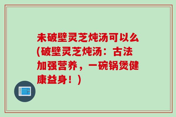 未破壁灵芝炖汤可以么(破壁灵芝炖汤：古法加强营养，一碗锅煲健康益身！)