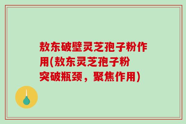 敖东破壁灵芝孢子粉作用(敖东灵芝孢子粉 突破瓶颈，聚焦作用)